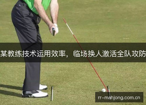 某教练技术运用效率,临场换人激活全队攻防 某教练技术运用效率,临场换人激活全队攻防
